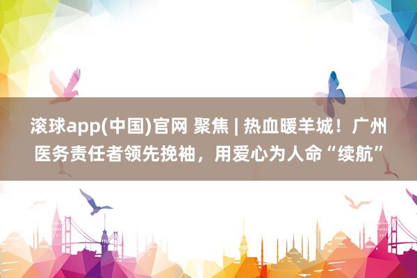 滚球app(中国)官网 聚焦 | 热血暖羊城！广州医务责任者领先挽袖，用爱心为人命“续航”