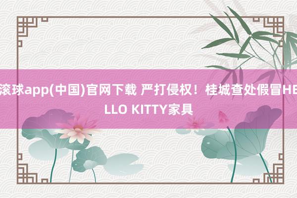 滚球app(中国)官网下载 严打侵权！桂城查处假冒HELLO KITTY家具