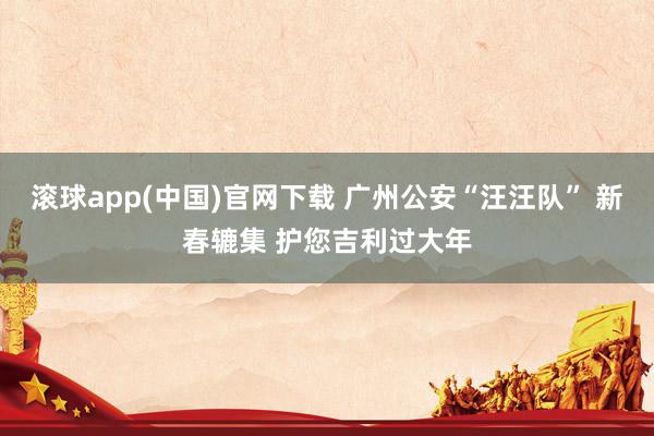 滚球app(中国)官网下载 广州公安“汪汪队” 新春辘集 护您吉利过大年