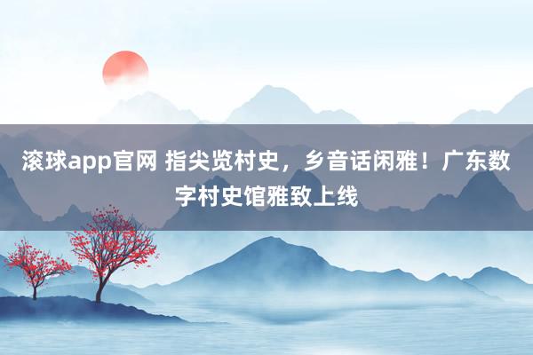 滚球app官网 指尖览村史，乡音话闲雅！广东数字村史馆雅致上线