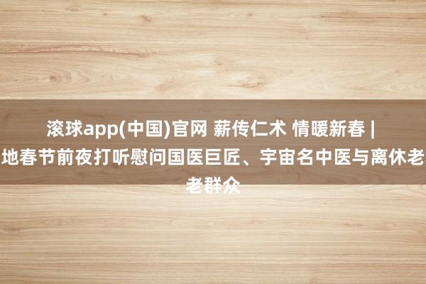 滚球app(中国)官网 薪传仁术 情暖新春 | 院斥地春节前夜打听慰问国医巨匠、宇宙名中医与离休老群众