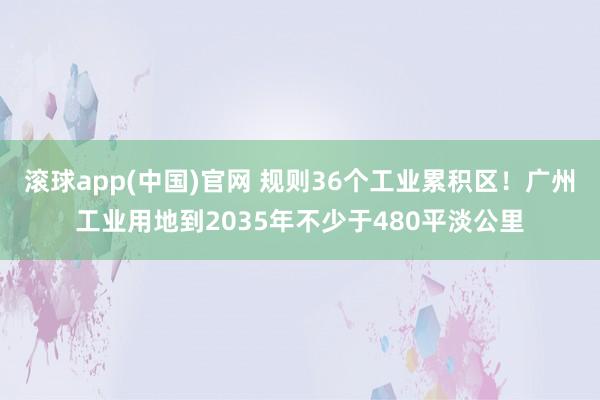 滚球app(中国)官网 规则36个工业累积区！广州工业用地到2035年不少于480平淡公里