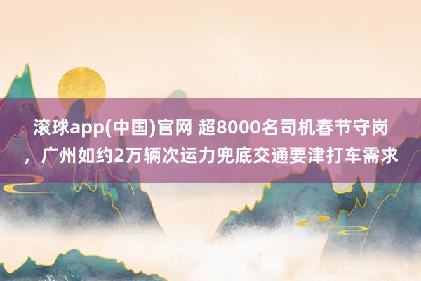 滚球app(中国)官网 超8000名司机春节守岗，广州如约2万辆次运力兜底交通要津打车需求