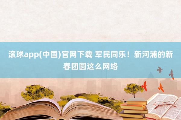 滚球app(中国)官网下载 军民同乐！新河浦的新春团圆这么网络