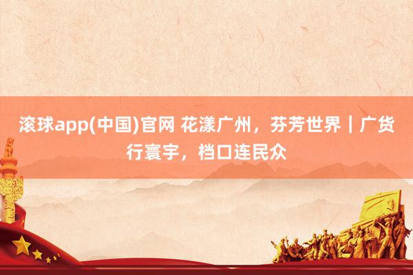 滚球app(中国)官网 花漾广州，芬芳世界｜广货行寰宇，档口连民众