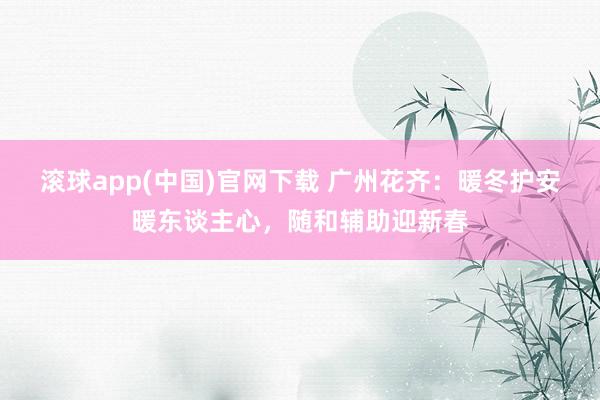 滚球app(中国)官网下载 广州花齐：暖冬护安暖东谈主心，随和辅助迎新春