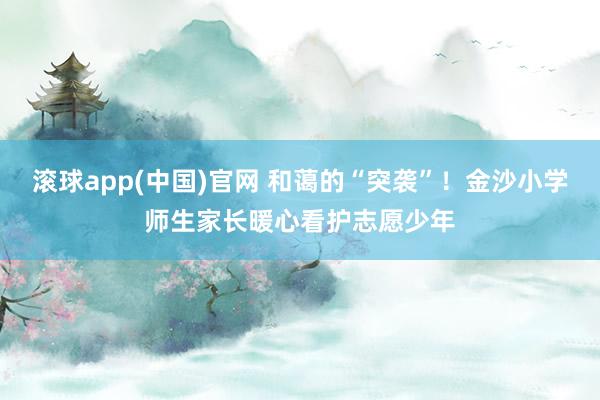 滚球app(中国)官网 和蔼的“突袭”！金沙小学师生家长暖心看护志愿少年