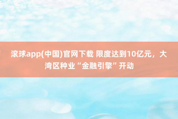 滚球app(中国)官网下载 限度达到10亿元，大湾区种业“金融引擎”开动