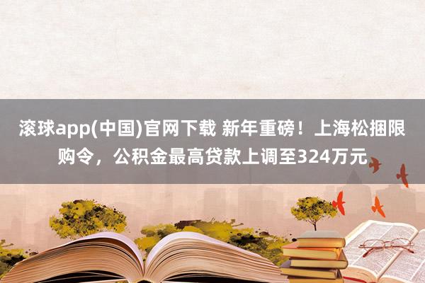 滚球app(中国)官网下载 新年重磅！上海松捆限购令，公积金最高贷款上调至324万元