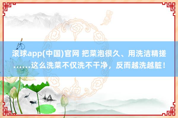 滚球app(中国)官网 把菜泡很久、用洗洁精搓……这么洗菜不仅洗不干净，反而越洗越脏！