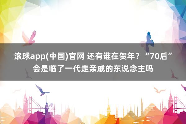 滚球app(中国)官网 还有谁在贺年？“70后”会是临了一代走亲戚的东说念主吗