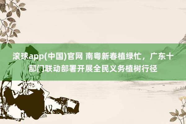 滚球app(中国)官网 南粤新春植绿忙，广东十部门联动部署开展全民义务植树行径