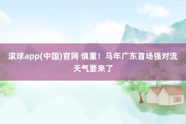 滚球app(中国)官网 慎重！马年广东首场强对流天气要来了