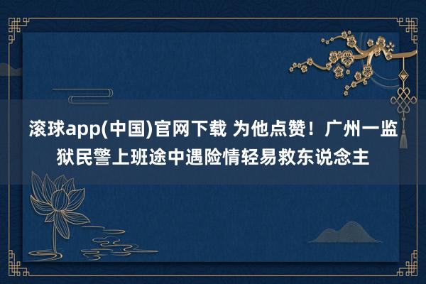 滚球app(中国)官网下载 为他点赞！广州一监狱民警上班途中遇险情轻易救东说念主