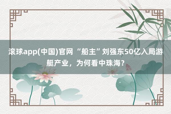 滚球app(中国)官网 “船主”刘强东50亿入局游艇产业，为何看中珠海？
