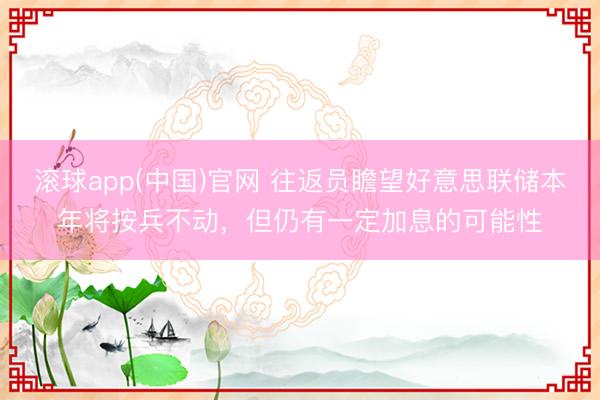 滚球app(中国)官网 往返员瞻望好意思联储本年将按兵不动，但仍有一定加息的可能性