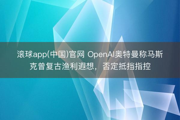 滚球app(中国)官网 OpenAI奥特曼称马斯克曾复古渔利遐想，否定抵挡指控