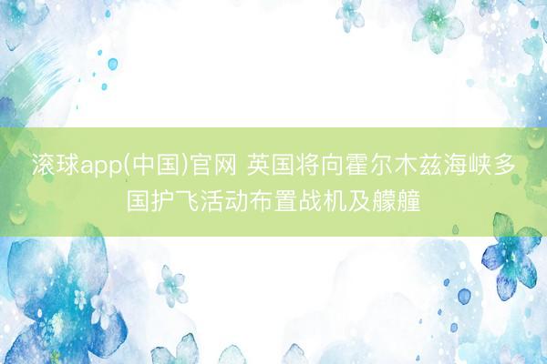 滚球app(中国)官网 英国将向霍尔木兹海峡多国护飞活动布置战机及艨艟