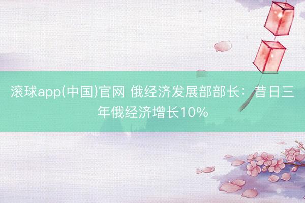 滚球app(中国)官网 俄经济发展部部长：昔日三年俄经济增长10%