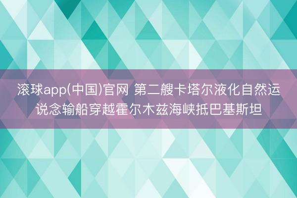 滚球app(中国)官网 第二艘卡塔尔液化自然运说念输船穿越霍尔木兹海峡抵巴基斯坦