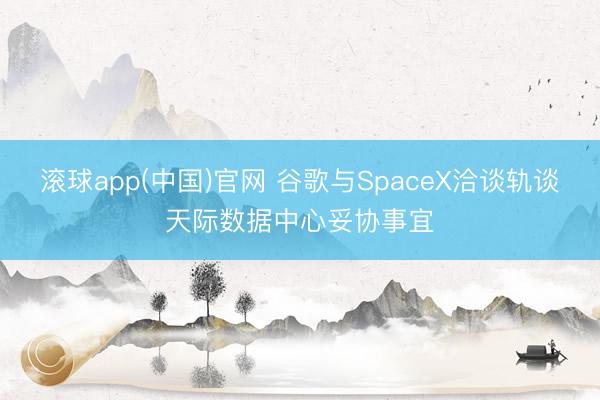 滚球app(中国)官网 谷歌与SpaceX洽谈轨谈天际数据中心妥协事宜