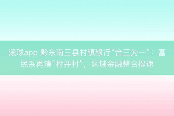 滚球app 黔东南三县村镇银行“合三为一”：富民系再演“村并村”，区域金融整合提速