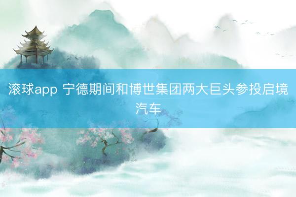 滚球app 宁德期间和博世集团两大巨头参投启境汽车