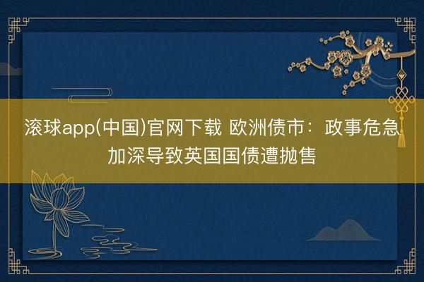 滚球app(中国)官网下载 欧洲债市：政事危急加深导致英国国债遭抛售