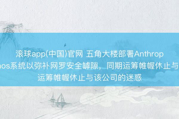 滚球app(中国)官网 五角大楼部署Anthropic公司的Mythos系统以弥补网罗安全罅隙，同期运筹帷幄休止与该公司的迷惑