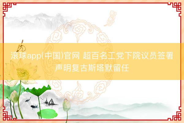 滚球app(中国)官网 超百名工党下院议员签署声明复古斯塔默留任