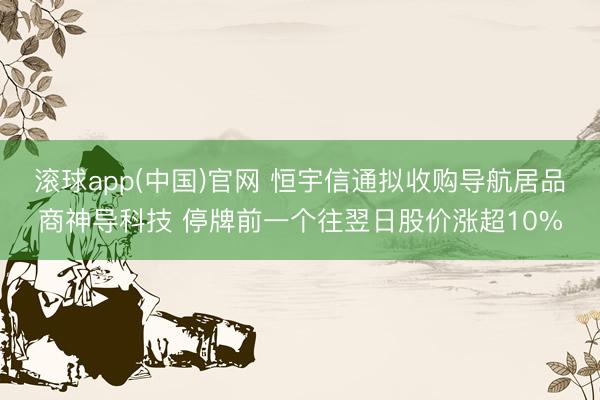 滚球app(中国)官网 恒宇信通拟收购导航居品商神导科技 停牌前一个往翌日股价涨超10%