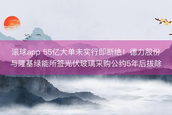 滚球app 55亿大单未实行即断绝！德力股份与隆基绿能所签光伏玻璃采购公约5年后拔除