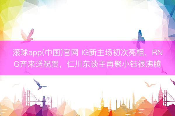 滚球app(中国)官网 IG新主场初次亮相，RNG齐来送祝贺，仁川东谈主再聚小钰很沸腾