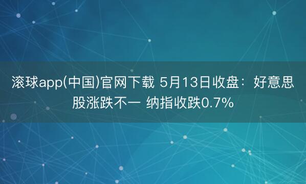 滚球app(中国)官网下载 5月13日收盘：好意思股涨跌不一 纳指收跌0.7%