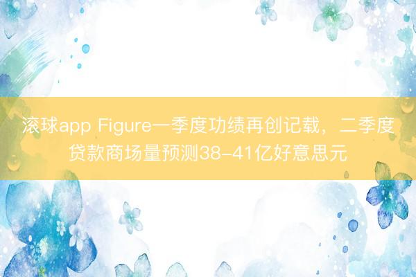 滚球app Figure一季度功绩再创记载，二季度贷款商场量预测38-41亿好意思元