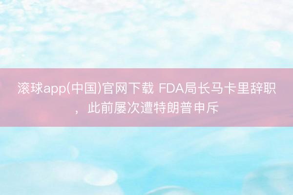 滚球app(中国)官网下载 FDA局长马卡里辞职，此前屡次遭特朗普申斥
