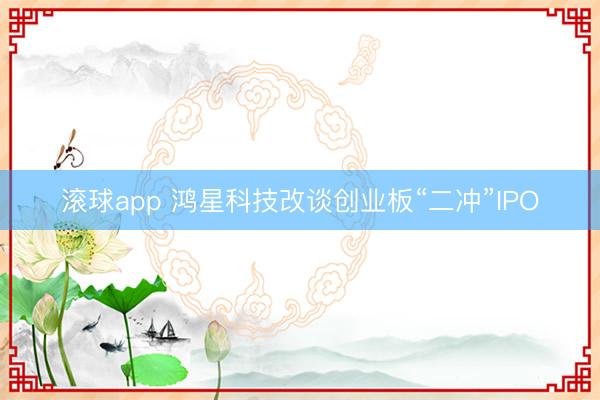 滚球app 鸿星科技改谈创业板“二冲”IPO