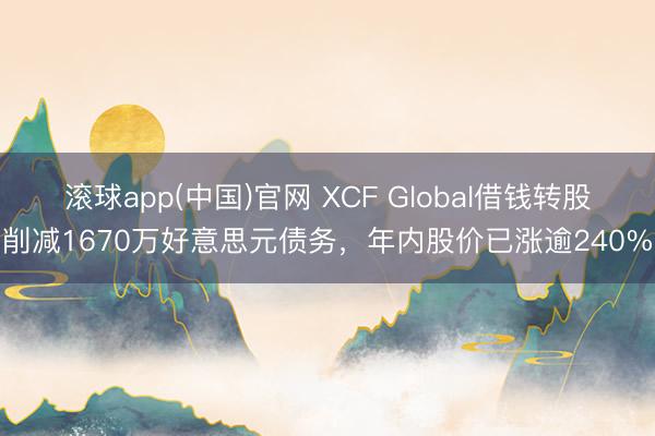 滚球app(中国)官网 XCF Global借钱转股削减1670万好意思元债务，年内股价已涨逾240%