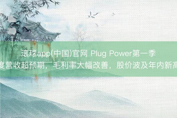 滚球app(中国)官网 Plug Power第一季度营收超预期，毛利率大幅改善，股价波及年内新高
