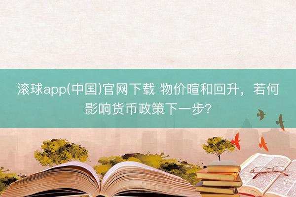 滚球app(中国)官网下载 物价暄和回升，若何影响货币政策下一步？