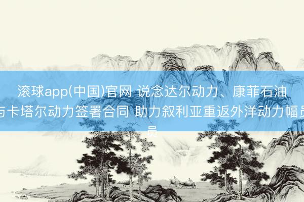滚球app(中国)官网 说念达尔动力、康菲石油与卡塔尔动力签署合同 助力叙利亚重返外洋动力幅员