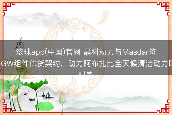 滚球app(中国)官网 晶科动力与Masdar签署2GW组件供货契约,助力阿布扎比全天候清洁动力时势