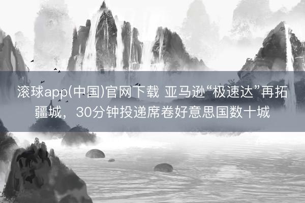 滚球app(中国)官网下载 亚马逊“极速达”再拓疆城,30分钟投递席卷好意思国数十城