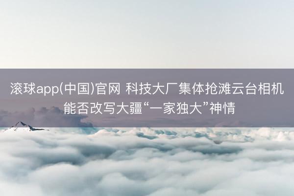 滚球app(中国)官网 科技大厂集体抢滩云台相机 能否改写大疆“一家独大”神情