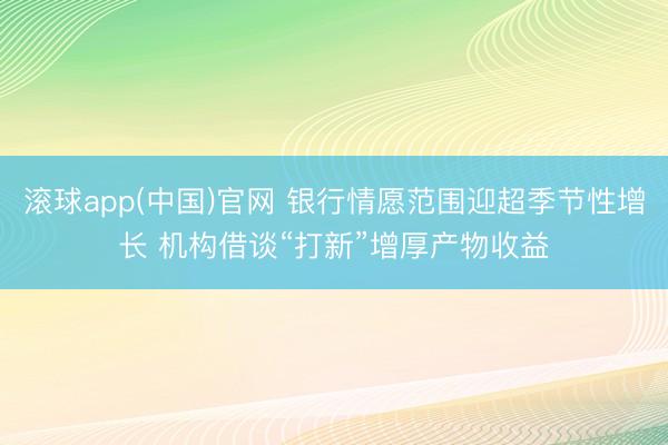 滚球app(中国)官网 银行情愿范围迎超季节性增长 机构借谈“打新”增厚产物收益