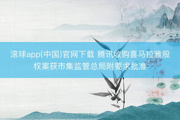 滚球app(中国)官网下载 腾讯收购喜马拉雅股权案获市集监管总局附要求批准