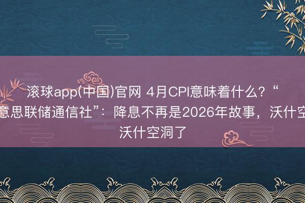 滚球app(中国)官网 4月CPI意味着什么？“新好意思联储通信社”：降息不再是2026年故事，沃什空洞了