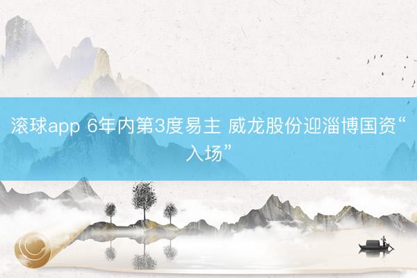滚球app 6年内第3度易主 威龙股份迎淄博国资“入场”