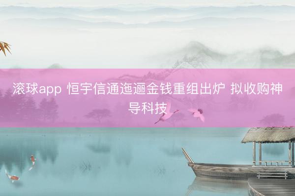 滚球app 恒宇信通迤逦金钱重组出炉 拟收购神导科技
