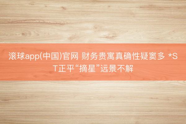 滚球app(中国)官网 财务贵寓真确性疑窦多 *ST正平“摘星”远景不解
